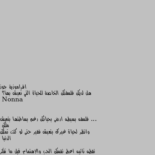 هل لديك فلسفتك الخاصة للحياة التي تعيش بها؟ ... فلسفه بسيطه ارضى بحياتك رغم بساطتها بتعيش ملك 
وانظر لحياة غيرك بتعيش فقير حتى لو كنت تملك الدنيا 

نقطه تانيه اعط نفسك الحب والاهتمام قبل ما تفكر تعطيه لحد تاني لان فاقد الشيء لا يعطيه