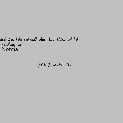 اذا احد محتاج وطلب منك المساعدة ماذا سوف تفعل هل بتساعدة؟ اكيد بساعده بكل طاقتي