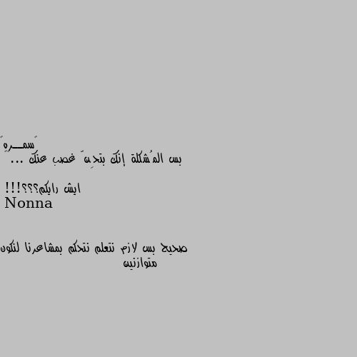 بس المُشكلة إنك بتحِنّ غصب عنك ...🤎🌻

ايش رايكم؟؟؟!!! صحيح بس لازم نتعلم نتحكم بمشاعرنا لنكون متوازنين