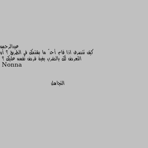 كيف تتصرف اذا قام أحدٌ ما بشتمك في الطريق ؟ أو التعرض لك بالضرب بغية فرض نفسه عليك ؟ التجاهل