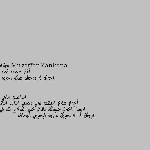 سؤال
أكثر شخص تحب
اخوك لو زوجتك ممكن اجابه أخوي سندي العظيم قوتي وضلعي الثابت الذي لايميل♥️اخوي حصنتك بالذي خلق السْلام كله في عيونك أن لا يصيبك مكروه فيصيبني أضعافه ♥️