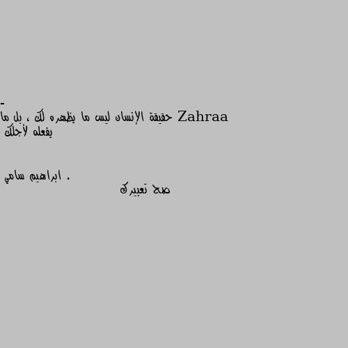 - حقيقة الإنسان ليس ما يظهره لك ، بل ما يفعله لأجلك . صح تعبيرك