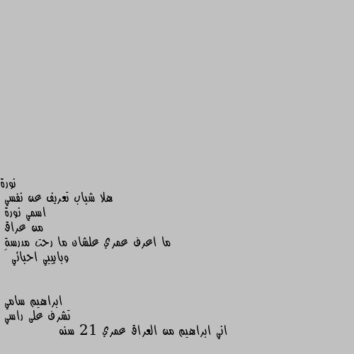 هلا شباب تعريف عن نفسي 
اسمي نورة 
من عراق 
ما اعرف عمري علشان ما رحت مدرسة
وبايييي احبائي 💖 تشرف على راسي 
اني ابراهيم من العراق عمري 21 سنه