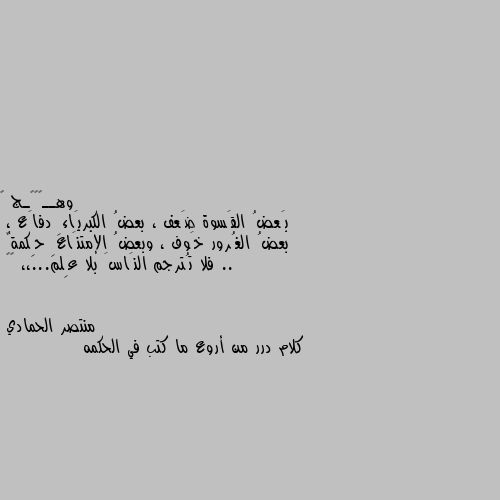 بَعضُ القَسوة ضَعف ، بعضُ الكبريَاءِ دفاَع ، 
بعضُ الغُرور خَوف ، وبعضُ الإمتنَاعِ حِكمةٌ .. 
فلا تُترجم النَاسَ بلا عِلم...،، 🍂🖤 كلام درر من أروع ما كتب في الحكمه