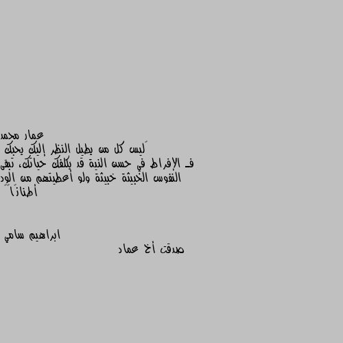 ‏ليس كل من يطيل النظر إليك يحبك
فـ الإفراط في حسن النية قد يكلفك حياتك، تبقى النفوس الخبيثة خبيثة ولو أعطيتهم من الود أطنانًا👌🤎 صدقت أخ عماد