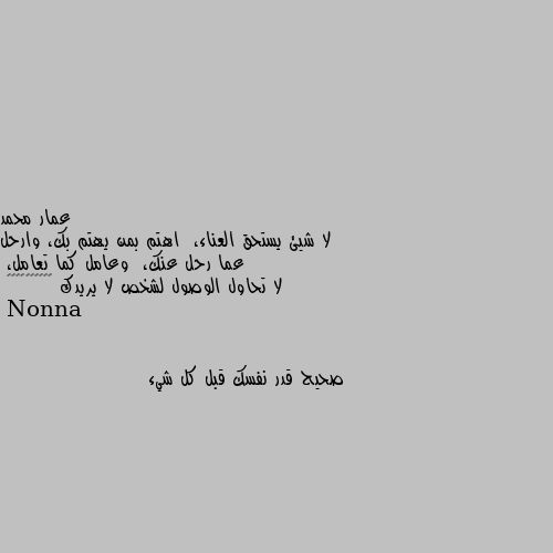 لا شيئ يستحق العناء،  اهتم بمن يهتم بك، وارحل عما رحل عنك،  وعامل كما تعامل،  
لا تحاول الوصول لشخص لا يريدك ✋🚶‍♂️❤️‍🩹💔 صحيح قدر نفسك قبل كل شيء