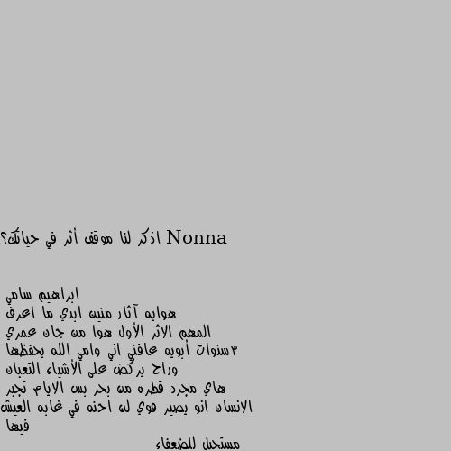 اذكر لنا موقف أثر في حياتك؟ هوايه آثار منين ابدي ما اعرف 
المهم الاثر الأول هوا من جان عمري 
3سنوات أبويه عافني اني وامي الله يحفظها 
وراح يركض على الأشياء التعبان 
هاي مجرد قطره من بحر بس الايام تجبر 
الانسان انو يصير قوي لن احنه في غابه العيش فيها 
مستحيل للضعفاء