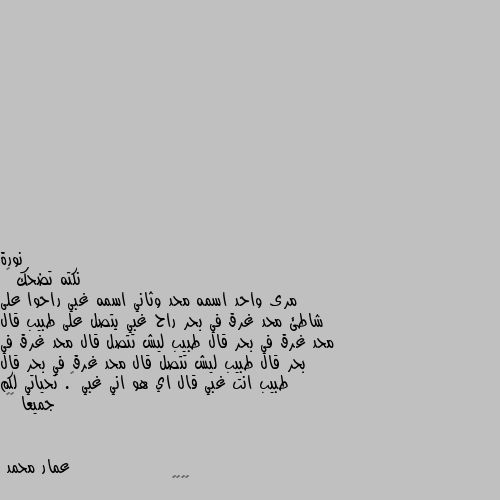 نكته تضحك 😁 
مرى واحد اسمه محد وثاني اسمه غبي راحوا على شاطئ محد غرق في بحر راح غبي يتصل على طبيب قال محد غرق في بحر قال طبيب ليش تتصل قال محد غرق في بحر قال طبيب ليش تتصل قال محد غرق في بحر قال طبيب انت غبي قال اي هو اني غبي 😁. تحياتي لكم جميعا ❤️ 😁😁😁😁