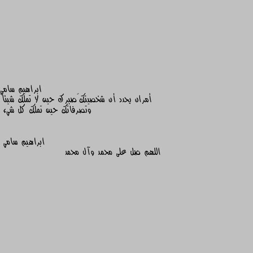 أمران يحدد أن شخصيتك صبرك حين لا تملك شيئاً وتصرفاتك حين تملك كل شيء اللهم صل على محمد وآل محمد