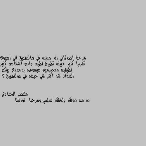 مرحبا اصدقائي انا جديده في هالتطبيق الي اسبوع تقريبا كتير حبيته تطبيق لطيف وانتو أشخاص كتير لطيفين ومحترمين مبسوطه بوجودي بينكم 
السؤال شو اكتر شي حبيته في هالتطبيق ؟ ده من ذوقك ولطفك تسلمي ومرحبا  نورتينا