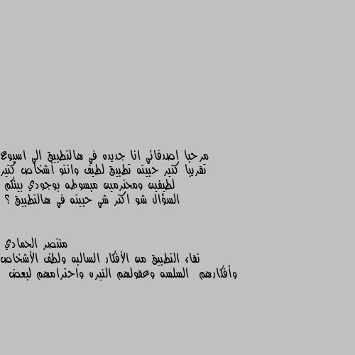 مرحبا اصدقائي انا جديده في هالتطبيق الي اسبوع تقريبا كتير حبيته تطبيق لطيف وانتو أشخاص كتير لطيفين ومحترمين مبسوطه بوجودي بينكم 
السؤال شو اكتر شي حبيته في هالتطبيق ؟ نقاء التطبيق من الأفكار السالبه ولطف الأشخاص وأفكارهم  السلسه وعقولهم النيره واحترامهم لبعض