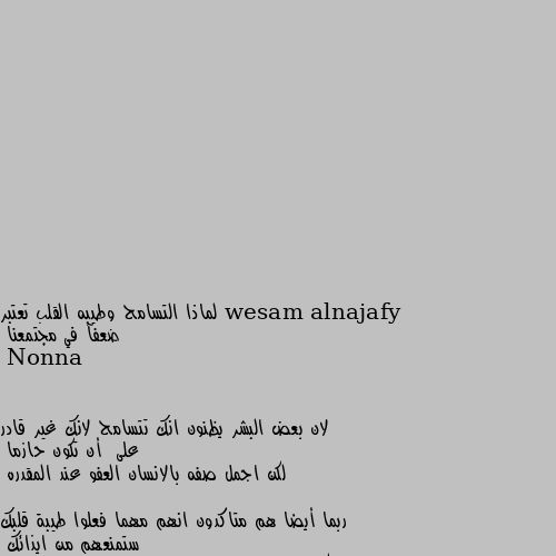 لماذا التسامح وطيبه القلب تعتبر ضعفآ في مجتمعنا لان بعض البشر يظنون انك تتسامح لانك غير قادر على  أن تكون حازما 
لكن اجمل صفه بالانسان العفو عند المقدره 

ربما أيضا هم متاكدون انهم مهما فعلوا طيبة قلبك ستمنعهم من ايذائك 
ولكن اتق شر الحليم اذا غضب