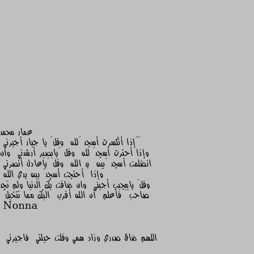 👈🌸إذا أنكسرت أسجد 🥀لله  وقل🤲 يا جبار أجبرني  وإذا أحترت أسجد🥀 لله  وقل 🤲يابصير أرشدني  وان انضلمت أسجد 🥀بين  يد الله  وقل 🤲ياعادل أنصرني  وإذا  أحتجت أسجد🥀 بين يدي الله 
وقل🤲 يامجيب أجبني  وان ضاقت بك الدنيا ولم تجد صاحب☝❤ فأعلم  أن الله أقرب  اليك مما تتخيل🤍 اللهم ضاق صدري وزاد همي وقلت حيلتي  فاجبرني