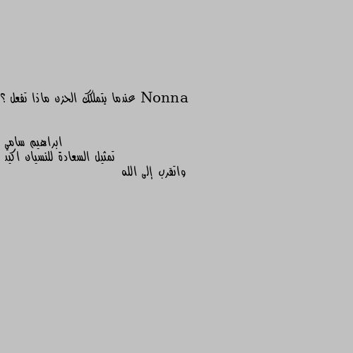 عندما يتملكك الحزن ماذا تفعل ؟ تمثيل السعادة للنسيان اكيد 
واتقرب إلى الله