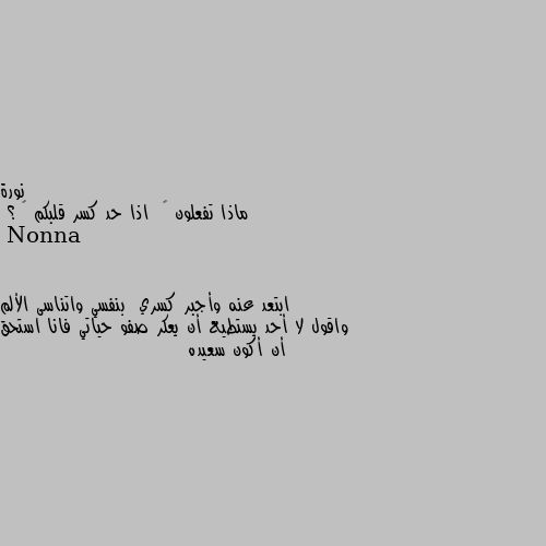 ماذا تفعلون 🤔  اذا حد كسر قلبكم 💔 ؟ ابتعد عنه وأجبر كسري  بنفسي واتناسى الألم واقول لا أحد يستطيع أن يعكر صفو حياتي فانا استحق أن أكون سعيده