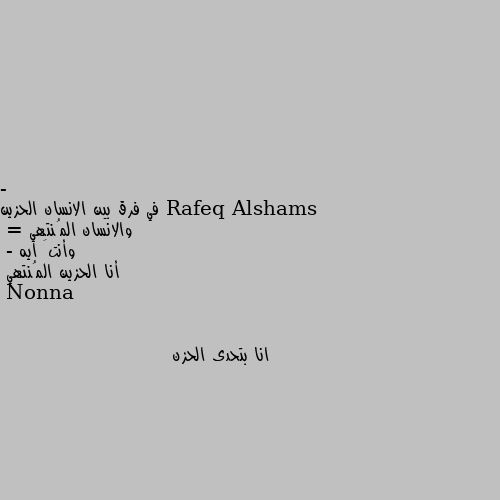 - في فرق بين الانسان الحزين والانسان المُنتهي 
= وأنتَ ايه 
- أنا الحزين المُنتهي انا بتحدى الحزن