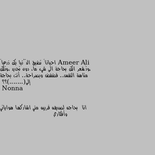 احياناً تضيق الدُّنيا بك ذرعاً ،وتَشعر انك بحاجة الى شيء ما، دون تحديد ،وتلك متاهة النفس.. فضفض وبصراحة.. أنت بحاجة إلى(.......)؟؟ انا  بحاجه لصديقه قريبه مني اشاركها هواياتي وأفكاري