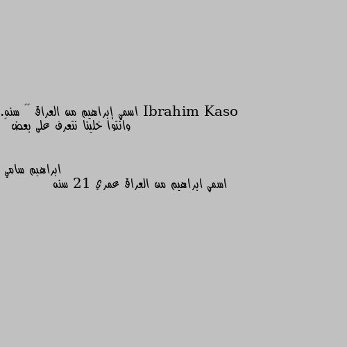 اسمي إبراهيم من العراق ٢٥ سنه.
وانتوا خلينا نتعرف على بعض 🌷 اسمي ابراهيم من العراق عمري 21 سنه