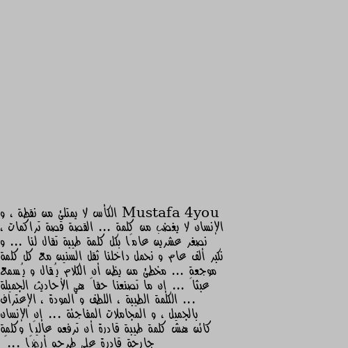 الكأس لا يمتلئ من نقطة ، و الإنسان لا يغضب من كلمة ... القصة قصة تراكمات ، نصغر عشرين عامًا بكل كلمة طيبة تقال لنا ... و نكبر ألف عام و نحمل داخلنا ثقل السنين مع كل كلمة موجعة ... مخطئ من يظن أن الكلام يُقال و يُسمع عبثاً ... إن ما تصنعنا حقاً هي الأحاديث الجميلة ... الكلمة الطيبة ، اللطف و المودة ، الإعتراف بالجميل ، و المجاملات المفاجئة ... إن الإنسان كائن هش كلمة طيبة قادرة أن ترفعه عاليًا وكلمة جارحة قادرة على طرحه أرضًا ...🥀 ١٠٠%