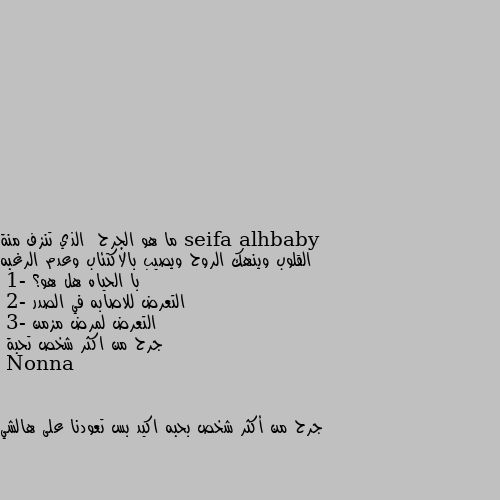 ما هو الجرح  الذي تنزف منة القلوب وينهك الروح ويصيب بالاكتئاب وعدم الرغبه با الحياه هل هو؟ 
1- التعرض للاصابه في الصدر 
2- التعرض لمرض مزمن 
3- جرح من اكثر شخص تحبة جرح من أكثر شخص بحبه اكيد بس تعودنا على هالشي