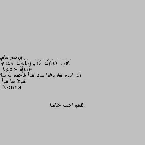 ﴿اقْرَأْ كِتَابَكَ كَفَى بِنَفْسِكَ الْيَوْمَ عَلَيْكَ حَسِيبًا﴾
أنت اليوم تملأ وغدا سوف تقرأ فأحسن ما تملأ لتفرح بما تقرأ اللهم احسن ختامنا