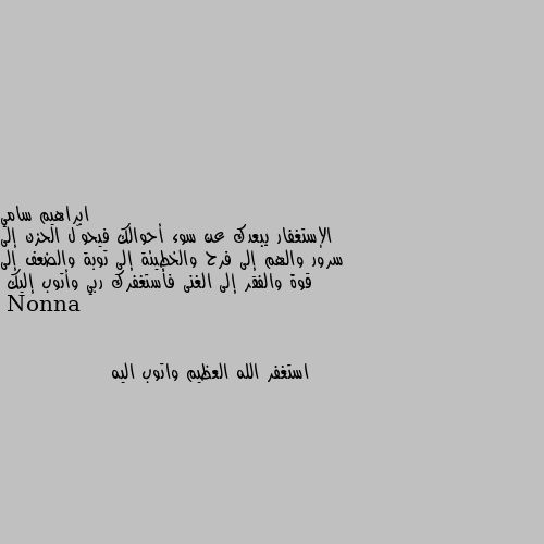 الإستغفار يبعدك عن سوء أحوالك فيحوّل الحزن إلى سرور والهم إلى فرح والخطيئة إلى توبة والضعف إلى قوة والفقر إلى الغنى فأستغفرك ربي وأتوب إليك استغفر الله العظيم واتوب اليه