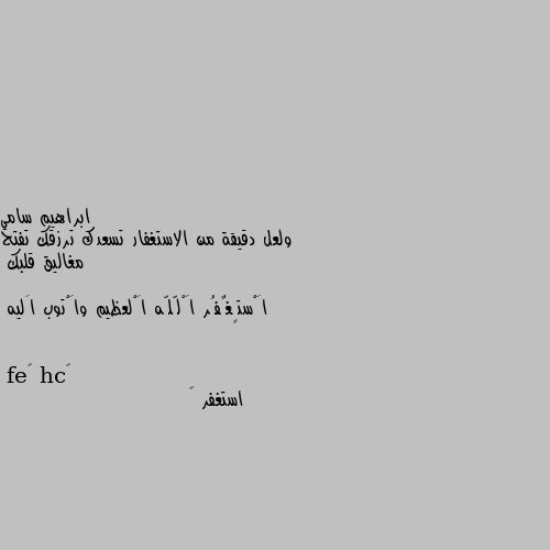 ولعل دقيقة من الاستغفار تسعدك ترزقك تفتح مغاليق قلبك 

اَْستٍغٌفُر اَْلّلّه اَْلعظيم واَْتوب اَليه استغفر ﷲ