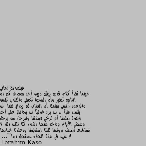 حينما تقرأ كلام قديم بينك وبين أحد ستعرف كم أن الناس تتغير وأن المحبة تختفي والقلوب تقسو والوعود تُنسى تعلمنا أن العتاب لن يجدي نفعاً لن يكسب قلبآ ،، لن يرد غائبآ لن يحافظ على أحد بالقوة تعلمنا أن نرخي قبضتنا وليرحل من يرحل وتمضي الأيام وتأخذ معها أشياء كنا نظن أننا لا نستطيع العيش بدونها لكننا استطعنا واعتدنا غيابها لا شيء في هذة الحياه مستحيل أبداً💛✨... كل يوم يكرر معي هذا شيء.