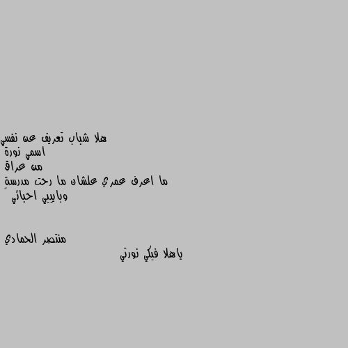 هلا شباب تعريف عن نفسي 
اسمي نورة 
من عراق 
ما اعرف عمري علشان ما رحت مدرسة
وبايييي احبائي 💖 ياهلا فيكي نورتي