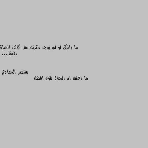 ما رائيك لو لم يوجد انترنت هل كانت الحياة افضل... ما اعتقد ان الحياة تكون افضل