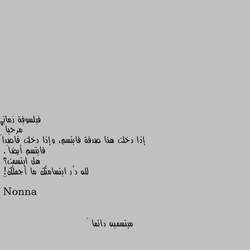 ‏مرحباً
إذا دخلت هنا صدفة فابتسم، وإذا دخلت قاصداً فابتسم أيضاً.
هل ابتسمت؟ 
لله دُر ابتسامتك ما أجملك!
💛💛 مبتسمين دائما 😊