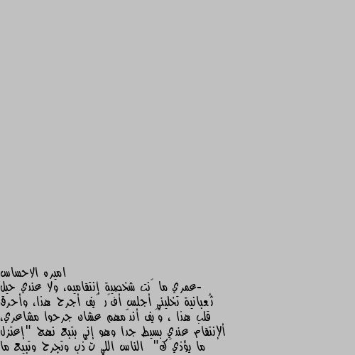 -عمري ما ڪنت شخصية إنتقاميه، ولا عندي حيل ثُعبانية تخليني أجلس أفڪر ڪيف أجرح هذا، وأحرق قلب هذا ، وڪيف أندّمهم عشان جرحوا مشاعري، ألإنتقام عندي بسيط جدا وهو إني بتبع نهج "إعتزل ما يؤذيڪك"  الناس اللي تڪذب وتجرح وتبيع ما يتزعلش عليها ولا حتى تستاهل إننا نضيع دقيقة من وقتنا ونفڪر ننتقم منهم ڪيف، هم أڪبر إبتلاء لنفسهم.فالله يعينهم على نفسهم ويبعدهم عن طريقنا.



 آميييين ألف مره. امين