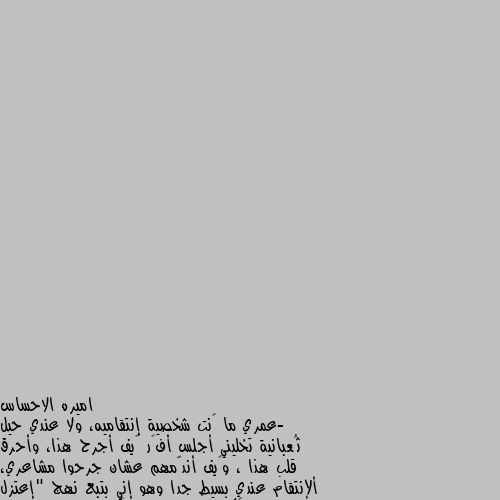 -عمري ما ڪنت شخصية إنتقاميه، ولا عندي حيل ثُعبانية تخليني أجلس أفڪر ڪيف أجرح هذا، وأحرق قلب هذا ، وڪيف أندّمهم عشان جرحوا مشاعري، ألإنتقام عندي بسيط جدا وهو إني بتبع نهج "إعتزل ما يؤذيڪك"  الناس اللي تڪذب وتجرح وتبيع ما يتزعلش عليها ولا حتى تستاهل إننا نضيع دقيقة من وقتنا ونفڪر ننتقم منهم ڪيف، هم أڪبر إبتلاء لنفسهم.فالله يعينهم على نفسهم ويبعدهم عن طريقنا.



 آميييين ألف مره. ياسلام ع الروح الغنيه لك احترامي