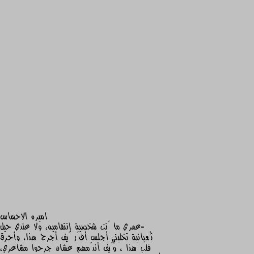 -عمري ما ڪنت شخصية إنتقاميه، ولا عندي حيل ثُعبانية تخليني أجلس أفڪر ڪيف أجرح هذا، وأحرق قلب هذا ، وڪيف أندّمهم عشان جرحوا مشاعري، ألإنتقام عندي بسيط جدا وهو إني بتبع نهج "إعتزل ما يؤذيڪك"  الناس اللي تڪذب وتجرح وتبيع ما يتزعلش عليها ولا حتى تستاهل إننا نضيع دقيقة من وقتنا ونفڪر ننتقم منهم ڪيف، هم أڪبر إبتلاء لنفسهم.فالله يعينهم على نفسهم ويبعدهم عن طريقنا.



 آميييين ألف مره. اذا أردت أن تكتشف عظمة داخلك ، اسمح لنفسك بالاتساع ولطاقتك بالانطلاق ولروحك بالسمو ، تحرر من قيودك وأبهر نفسك ♥️ ..