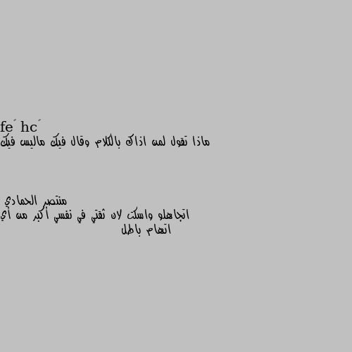 ماذا تقول لمن اذاك بالكلام وقال فيك ماليس فيك اتجاهلو واسكت لان ثقتي في نفسي أكبر من أي اتهام باطل