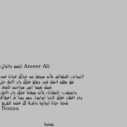 ابتسم ولاتبالي:

لاتصاحب المتشائم، فأنه سيجعل من حياتك عبارة عن: نفق مظلم لامنفذ فيه، ويغلق عليك باب الامل حتى تعيش تعيسا اسير هواجس الخوف
واصطحب: المتفاءل: فأنه سيفتح عليك باب الامل، وان اغلقت عليك الدنيا أبوابها، وهو بهذا قد أعطاك شحنة حياة ايجابية واشرق لك عتمة الطريق صحيح