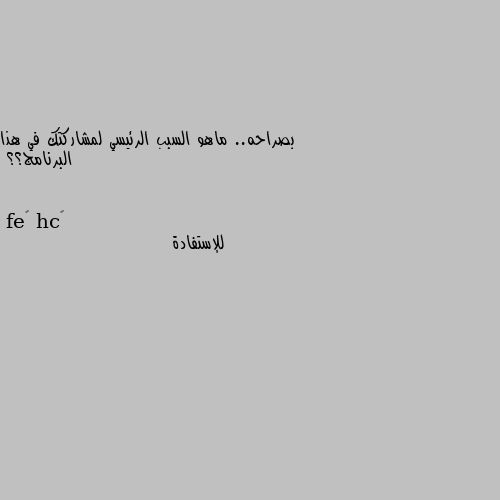 بصراحه.. ماهو السبب الرئيسي لمشاركتك في هذا البرنامج؟؟ للإستفادة