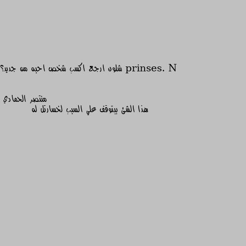 شلون ارجع اكسب شخص احبه من جديد؟ هذا الشئ بيتوقف علي السبب لخسارتل له