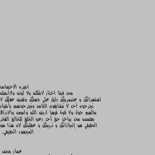 محد فينا اختار لاشكله ولا لونه ولاأصله استهزائك و عنصريتك دليل على جهلك ونقص عقلك لا تجرحون أحد لا تضايقون الناس وتجرحونهم بأشياء مالهم حول ولا قوة فيها ارض الله واسعه والارزاق مقسمه محد بياخذ حق أحد دعو الخلق للخالق الفخر الحقيقي هو إنجازاتك و تربيتك و عقليتك لان هذا هو المجهود الحقيقي. فعلا والله كلام جميل أحسنتي