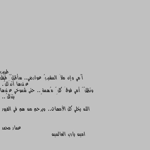 أُمي وإن ملأَ المشيبُ عوارضي.. سأظلُّ طفل عِندها أتدَللُ.
وتظلُّ أمي فوقَ كلِّ مُهمةٍ.. حتى شموخي عِندها يتذللُ..

الله يخلي كل الأمهات.. ويرحم من هم في القبور امين يارب العالمين