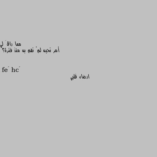 أمر تحبه لمْ تقم به منذ فترة؟ ارضاء قلبي