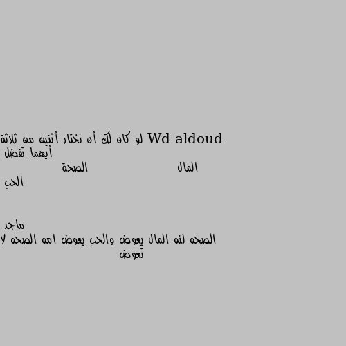 لو كان لك أن تختار أثنين من ثلاثة أيهما تفضل
المال                    الصحة               الحب الصحه لنه المال يعوض والحب يعوض امه الصحه لا تعوض