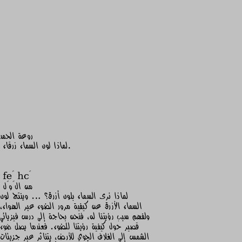 .لماذا لون السماء زرقاء من الڨوڨل
لماذا نرى السماء بلون أزرق؟ ... وينتج لون السماء الأزرق عن كيفية مرور الضوء عبر الهواء، ولفهم سبب رؤيتنا له، فنحن بحاجة إلى درس فيزيائي قصير حول كيفية رؤيتنا للضوء. فعندما يصل ضوء الشمس إلى الغلاف الجوي للأرض، يتناثر عبر جزيئات النيتروجين الصغيرة وجزيئات الأوكسيجين الموجودة في الهواء