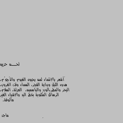 ••

“أشعر بالانتماء لمن يحبون الغيوم والنّجوُم، هدوء الليل وبداية الفجر، السماء وقت الغروب، البحر والمطر،الورد والياسمين،  العزلة، السلام، الرسائل المكتوبة بخط اليد والاشياء الغير مألوفة.” 👍