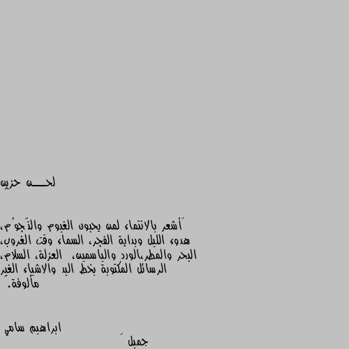 ••

“أشعر بالانتماء لمن يحبون الغيوم والنّجوُم، هدوء الليل وبداية الفجر، السماء وقت الغروب، البحر والمطر،الورد والياسمين،  العزلة، السلام، الرسائل المكتوبة بخط اليد والاشياء الغير مألوفة.” جميل 😊