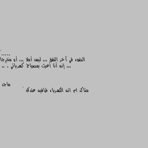 الضوء في آخر النفق ،،، ليس أملا ،،، أو مخرجا ،،، إنه أنا أعبث بمصباح كهربائي ،😬😁،، متاكد ام انه الكهرباء طافيه عندك 😂