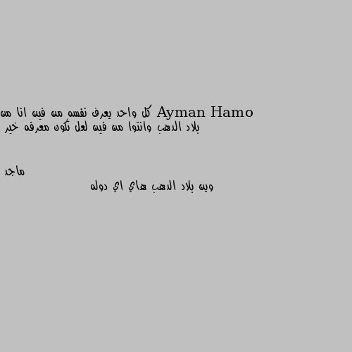 كل واحد يعرف نفسه من فين انا من بلاد الدهب وانتوا من فين لعل تكون معرفه خير وين بلاد الدهب هاي اي دوله