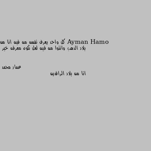 كل واحد يعرف نفسه من فين انا من بلاد الدهب وانتوا من فين لعل تكون معرفه خير انا من بلاد الرافدين