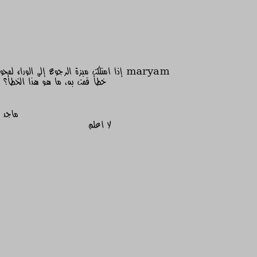 إذا امتلكت ميزة الرجوع إلى الوراء لمحو خطأ قمت به، ما هو هذا الخطأ؟ لا اعلم