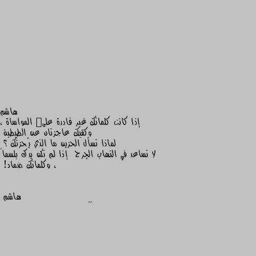 إذا كانت كلماتك غير قادرة علىٰ المواساة ، وكفيك عاجزتان عن الطبطبة   
لماذا تسأل الحزين ما الذي يُحزنك ؟
لا تساعد في التهاب الجرح  إذا لم تكن يدك بلسماً ، وكلماتك ضماد! 👍🏼